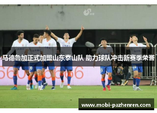 马德鲁加正式加盟山东泰山队 助力球队冲击新赛季荣誉 马德鲁加正式加盟山东泰山队 助力球队冲击新赛季荣誉