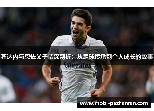 齐达内与恩佐父子情深剖析:从足球传承到个人成长的故事 齐达内与恩佐父子情深剖析:从足球传承到个人成长的故事