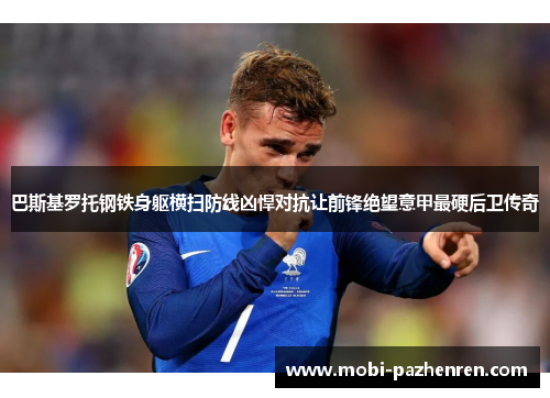 巴斯基罗托钢铁身躯横扫防线凶悍对抗让前锋绝望意甲最硬后卫传奇 巴斯基罗托钢铁身躯横扫防线凶悍对抗让前锋绝望意甲最硬后卫传奇