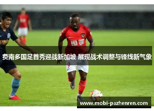 费南多国足首秀迎战新加坡 展现战术调整与锋线新气象 费南多国足首秀迎战新加坡 展现战术调整与锋线新气象