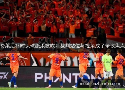 费莱尼补时头球绝杀被吹:裁判站位与视角成了争议焦点 费莱尼补时头球绝杀被吹:裁判站位与视角成了争议焦点