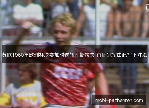 苏联1960年欧洲杯决赛加时逆转南斯拉夫 首届冠军由此写下注脚